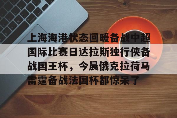 爱游戏app下载-上海海港状态回暖备战中超国际比赛日达拉斯独行侠备战国王杯，今晨俄克拉荷马雷霆备战法国杯都惊呆了 